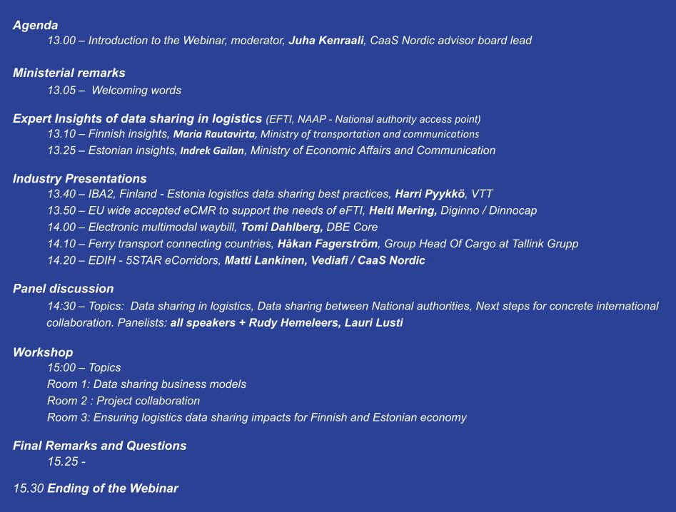 Agenda
13.00 – Introduction to the Webinar, Moderator, Juha Kenraali, CaaS Nordic Advisor Board Lead
	        
Ministerial remarks
13.05 –  Welcoming words

Expert Insights of data sharing in logistics (EFTI, NAAP - National authority access point)
13.10 – Finnish insights, Maria Rautavirta, Ministry of transportation and communications
13.25 – Estonian insights, Indrek Gailan, Ministry of Economic Affairs and Communication

Industry Presentations
13.40 – IBA2, Finland - Estonia logistics data sharing best practices, Harri Pyykkö, VTT
13.50 – EFTI ECMR, Heiti Mering, Diginno / Innocap
14.00 – Electronic multimodal waybill, Tomi Dahlberg, DBE Core
14.10 – Ferry transport connecting countries, Håkan Fagerström, Group Head Of Cargo at Tallink Grupp
14.20 – EDIH - 5STAR eCorridors, Matti Lankinen, Vediafi / CaaS Nordic

Panel discussion 
14:30 – Topics:  Data sharing in logistics, Data sharing between National authorities, Next steps for concrete international collaboration. 
Panelists: all speakers + Rudy Hemeleers, Lauri Lusti

Workshop 
15:00 – Topics
Themes: 
Room 1: Data sharing business models
Room 2: Project collaboration
Room 3: Ensuring logistics data sharing impacts for Finnish and Estonian economy 

15.25 - Final Remarks and Questions

15.30 Ending of the Webinar
